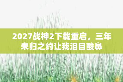 2027战神2下载重启，三年未归之约让我泪目酸鼻