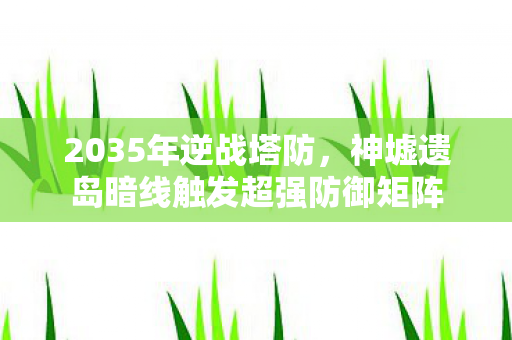 2035年逆战塔防,神墟遗岛暗线触发超强防御矩阵 2035年逆战塔防,神墟遗岛暗线触发超强防御矩阵