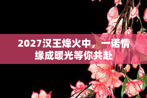 2027汉王烽火中,一诺情缘成暖光等你共赴 2027汉王烽火中,一诺情缘成暖光等你共赴