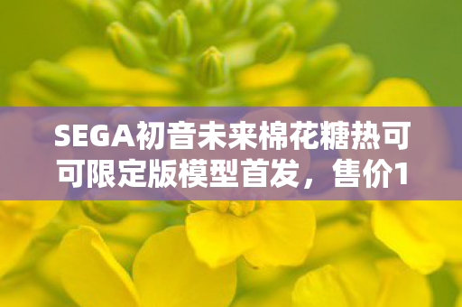 SEGA初音未来棉花糖热可可限定版模型首发，售价1150元