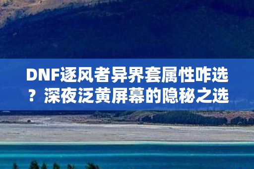 DNF逐风者异界套属性咋选?深夜泛黄屏幕的隐秘之选 DNF逐风者异界套属性咋选?深夜泛黄屏幕的隐秘之选