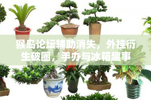猴岛论坛辅助消失,外挂衍生破圈,手办与冰箱趣事 猴岛论坛辅助消失,外挂衍生破圈,手办与冰箱趣事