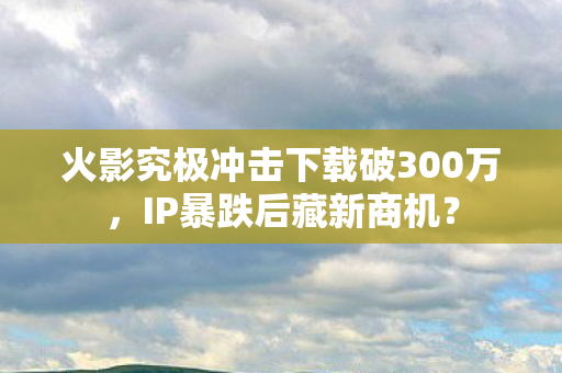 火影究极冲击下载破300万，IP暴跌后藏新商机？