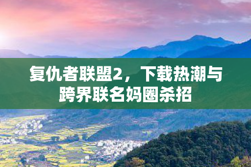复仇者联盟2,下载热潮与跨界联名妈圈杀招 复仇者联盟2,下载热潮与跨界联名妈圈杀招