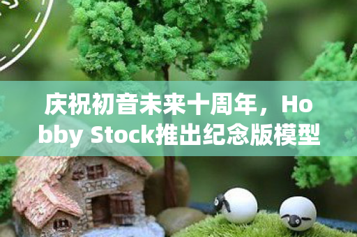 庆祝初音未来十周年，Hobby Stock推出纪念版模型—致敬虚拟歌姬的辉煌历程