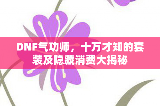 DNF气功师,十万才知的套装及隐藏消费大揭秘 DNF气功师,十万才知的套装及隐藏消费大揭秘