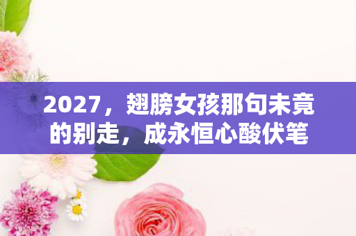 2027,翅膀女孩那句未竟的别走,成永恒心酸伏笔 2027,翅膀女孩那句未竟的别走,成永恒心酸伏笔