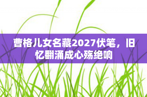 曹格儿女名藏2027伏笔，旧忆翻涌成心殇绝响