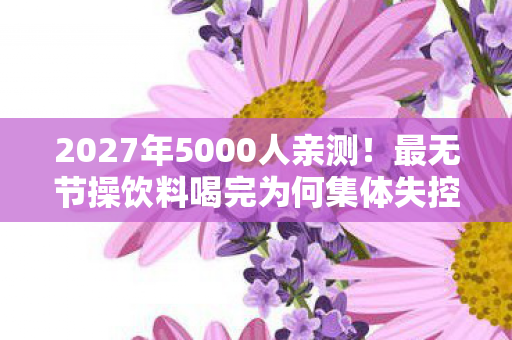 2027年5000人亲测!最无节操饮料喝完为何集体失控? 2027年5000人亲测!最无节操饮料喝完为何集体失控?