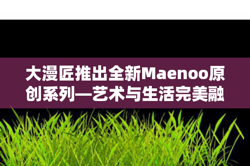 大漫匠推出全新Maenoo原创系列—艺术与生活完美融合之作，售价约人民币1860元