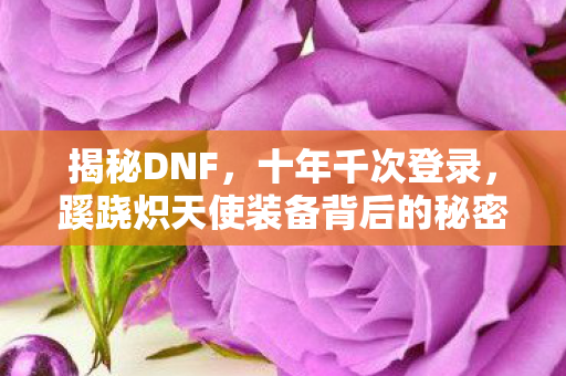 揭秘DNF,十年千次登录,蹊跷炽天使装备背后的秘密 揭秘DNF,十年千次登录,蹊跷炽天使装备背后的秘密