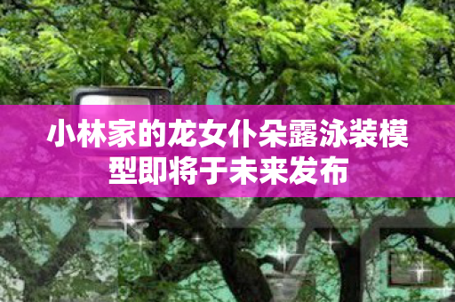 小林家的龙女仆朵露泳装模型即将于未来发布