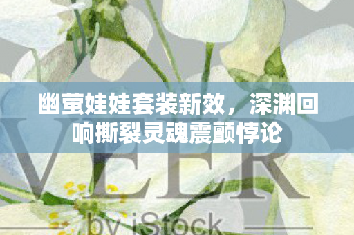 幽萤娃娃套装新效,深渊回响撕裂灵魂震颤悖论 幽萤娃娃套装新效,深渊回响撕裂灵魂震颤悖论