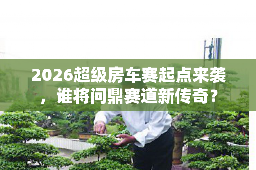 2026超级房车赛起点来袭,谁将问鼎赛道新传奇? 2026超级房车赛起点来袭,谁将问鼎赛道新传奇?