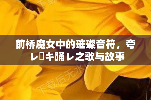 前桥魔女中的璀璨音符，夸レ咲キ踊レ之歌与故事