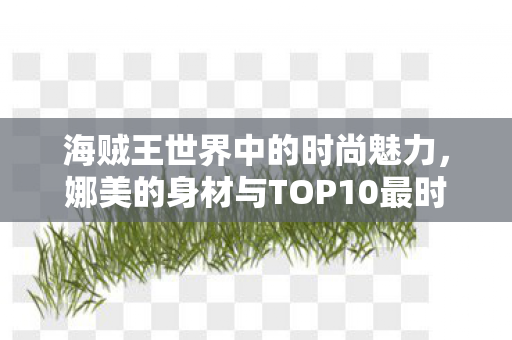 海贼王世界中的时尚魅力，娜美的身材与TOP10最时尚女角色榜单