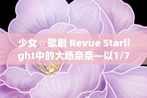 少女☆歌剧 Revue Starlight中的大场奈奈—以1/7比例展现的璀璨星辰
