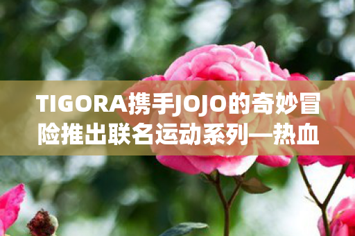 TIGORA携手JOJO的奇妙冒险推出联名运动系列—热血冒险与时尚运动的完美结合