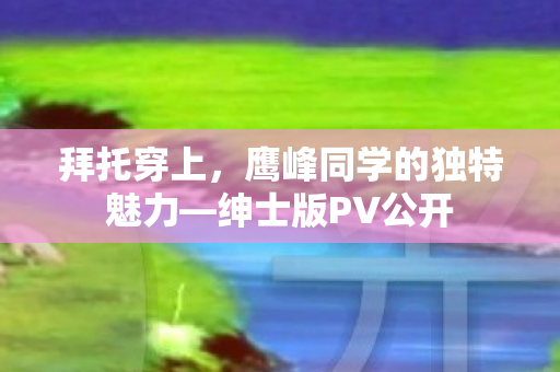 拜托穿上，鹰峰同学的独特魅力—绅士版PV公开