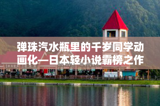 弹珠汽水瓶里的千岁同学动画化—日本轻小说霸榜之作的全新视界