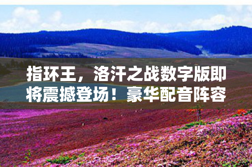 指环王，洛汗之战数字版即将震撼登场！豪华配音阵容引人注目