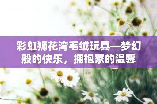 彩虹狮花湾毛绒玩具—梦幻般的快乐，拥抱家的温馨