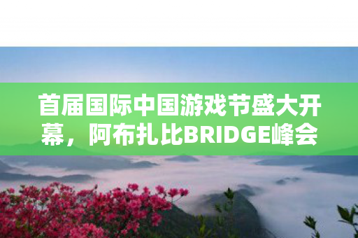 首届国际中国游戏节盛大开幕，阿布扎比BRIDGE峰会掀起热潮