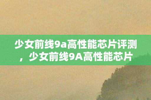 少女前线9a高性能芯片评测，少女前线9A高性能芯片，未来战场的科技先锋，少女前线9A高性能芯片，未来战场的科技先锋