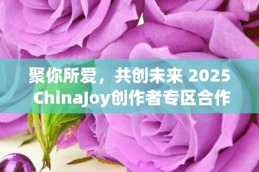 聚你所爱，共创未来 2025 ChinaJoy创作者专区合作招募正式启动！