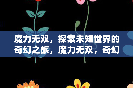 魔力无双，探索未知世界的奇幻之旅，魔力无双，奇幻之旅探索未知世界