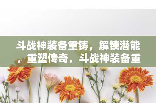 斗战神装备重铸，解锁潜能，重塑传奇，斗战神装备重铸，解锁潜能，重塑传奇之路