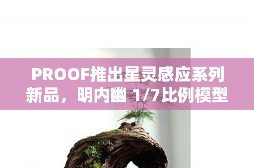 PROOF推出星灵感应系列新品，明内幽 1/7比例模型震撼上市