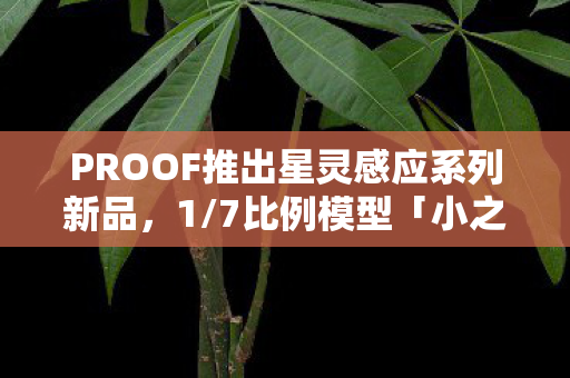 PROOF推出星灵感应系列新品，1/7比例模型「小之星海果」震撼登场