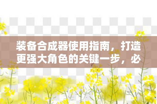 装备合成器使用指南，打造更强大角色的关键一步，必读装备合成器使用攻略，打造顶尖角色的关键步骤