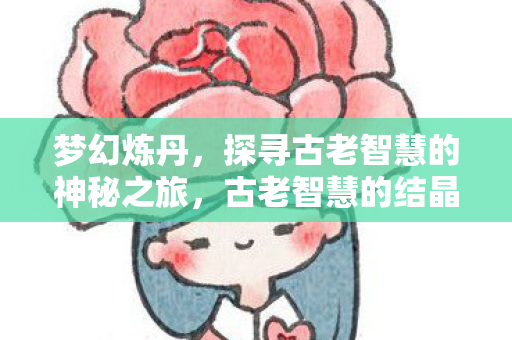 梦幻炼丹，探寻古老智慧的神秘之旅，古老智慧的结晶，梦幻炼丹的神秘探索之旅