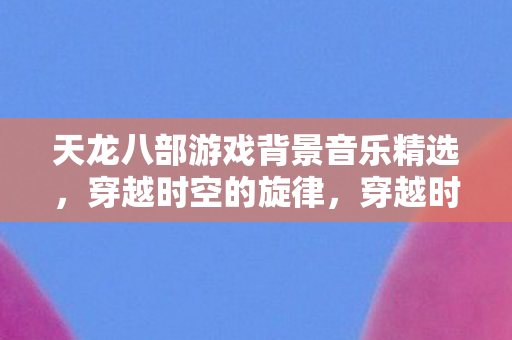 天龙八部游戏背景音乐精选，穿越时空的旋律，穿越时空的旋律，天龙八部游戏背景音乐精选