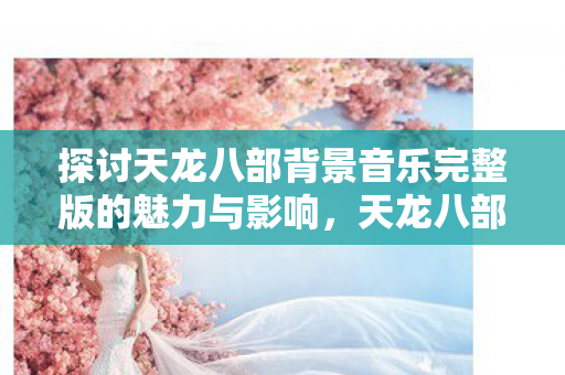 探讨天龙八部背景音乐完整版的魅力与影响，天龙八部背景音乐完整版，魅力与影响探讨