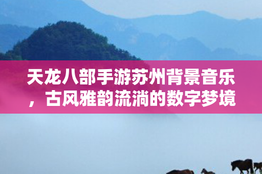 天龙八部手游苏州背景音乐，古风雅韵流淌的数字梦境，天龙八部手游苏州古风背景音乐，数字梦境的雅韵