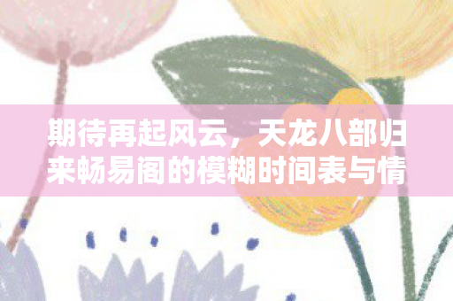 期待再起风云，天龙八部归来畅易阁的模糊时间表与情怀预热，天龙八部情怀再续，畅易阁归来模糊时间表公开