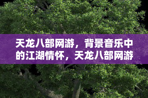 天龙八部网游，背景音乐中的江湖情怀，天龙八部网游，江湖情怀在旋律中悠扬
