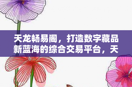 天龙畅易阁，打造数字藏品新蓝海的综合交易平台，天龙畅易阁，引领数字藏品新蓝海的综合性交易平台