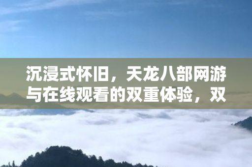 沉浸式怀旧，天龙八部网游与在线观看的双重体验，双重视听盛筵，沉浸式怀旧体验，畅玩天龙八部网游与在线剧集