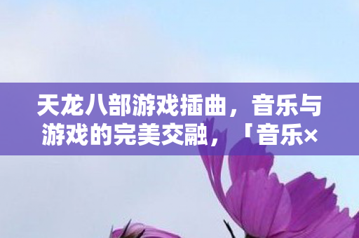 天龙八部游戏插曲，音乐与游戏的完美交融，「音乐×游戏的梦幻交响曲」天龙八部游戏插曲震撼登场