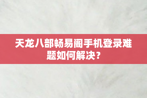 天龙八部畅易阁手机登录难题如何解决？