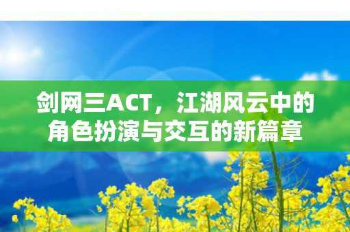 剑网三ACT，江湖风云中的角色扮演与交互的新篇章