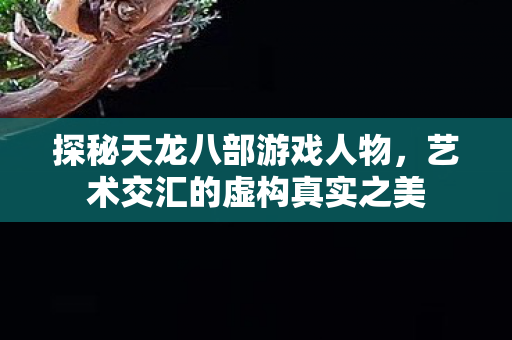 探秘天龙八部游戏人物，艺术交汇的虚构真实之美