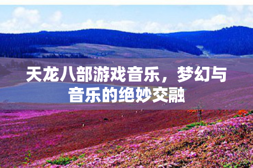 天龙八部游戏音乐，梦幻与音乐的绝妙交融
