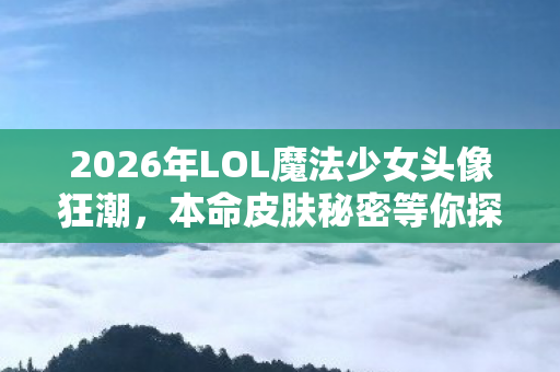 2026年LOL魔法少女头像狂潮，本命皮肤秘密等你探！