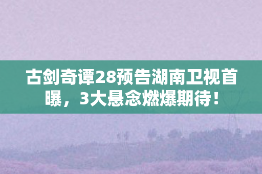 古剑奇谭28预告湖南卫视首曝,3大悬念燃爆期待! 古剑奇谭28预告湖南卫视首曝,3大悬念燃爆期待!