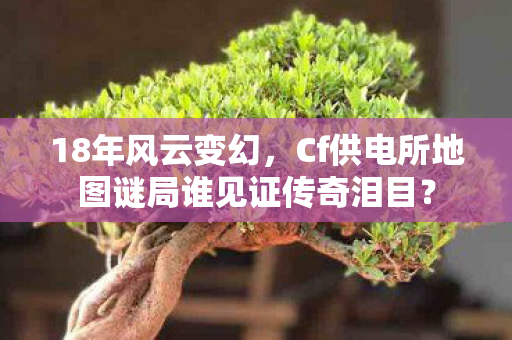 18年风云变幻,Cf供电所地图谜局谁见证传奇泪目? 18年风云变幻,Cf供电所地图谜局谁见证传奇泪目?